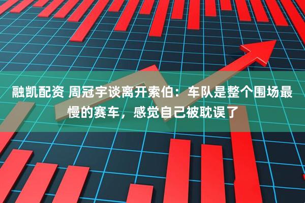 融凯配资 周冠宇谈离开索伯：车队是整个围场最慢的赛车，感觉自己被耽误了