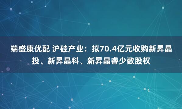端盛康优配 沪硅产业：拟70.4亿元收购新昇晶投、新昇晶科、新昇晶睿少数股权