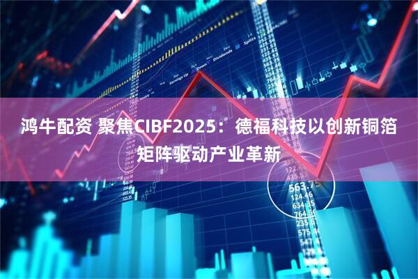 鸿牛配资 聚焦CIBF2025：德福科技以创新铜箔矩阵驱动产业革新