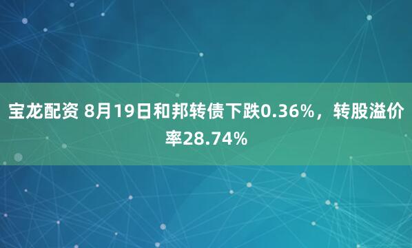 宝龙配资 8月19日和邦转债下跌0.36%，转股溢价率28.74%