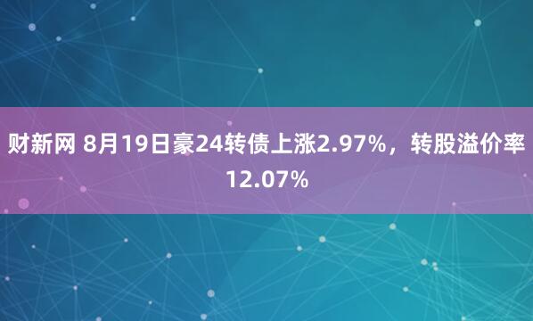 财新网 8月19日豪24转债上涨2.97%，转股溢价率12.07%