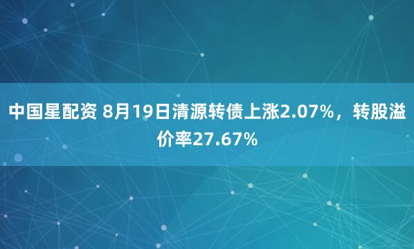 中国星配资 8月19日清源转债上涨2.07%，转股溢价率27.67%