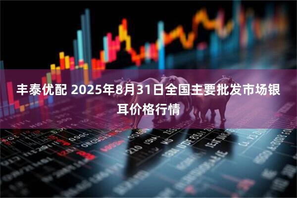 丰泰优配 2025年8月31日全国主要批发市场银耳价格行情