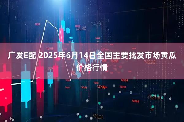 广发E配 2025年6月14日全国主要批发市场黄瓜价格行情