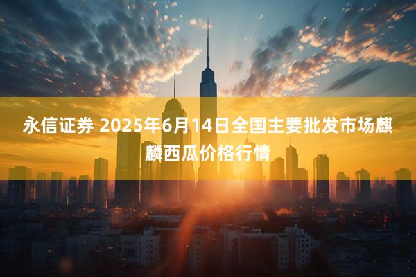 永信证券 2025年6月14日全国主要批发市场麒麟西瓜价格行情