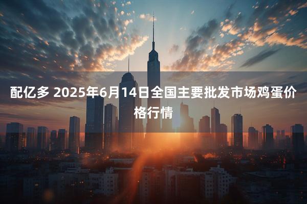 配亿多 2025年6月14日全国主要批发市场鸡蛋价格行情