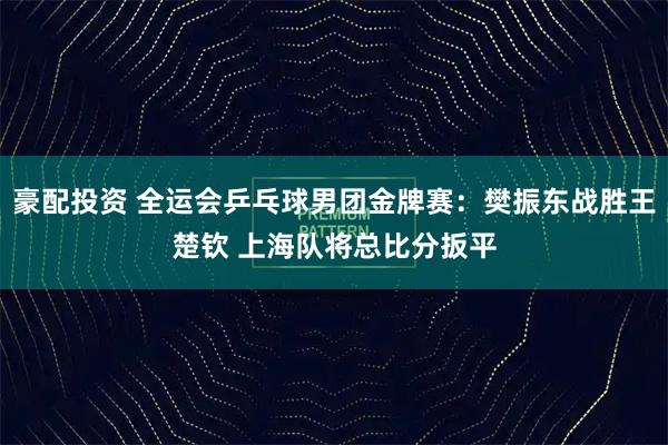 豪配投资 全运会乒乓球男团金牌赛：樊振东战胜王楚钦 上海队将总比分扳平