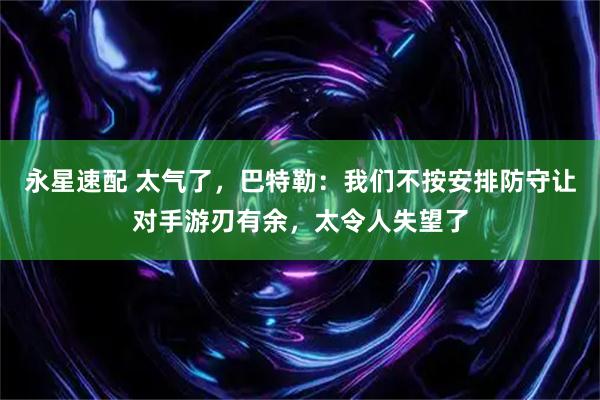 永星速配 太气了，巴特勒：我们不按安排防守让对手游刃有余，太令人失望了