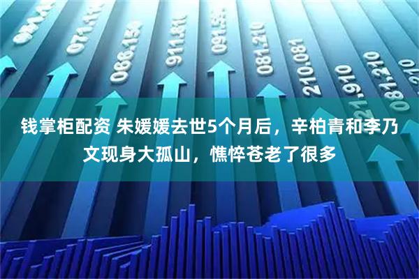 钱掌柜配资 朱媛媛去世5个月后，辛柏青和李乃文现身大孤山，憔悴苍老了很多
