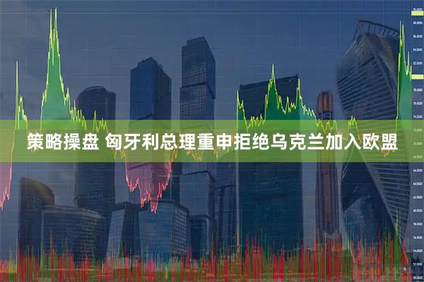 策略操盘 匈牙利总理重申拒绝乌克兰加入欧盟