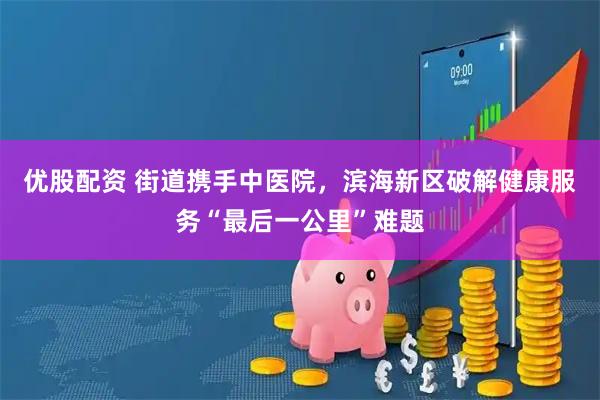 优股配资 街道携手中医院，滨海新区破解健康服务“最后一公里”难题