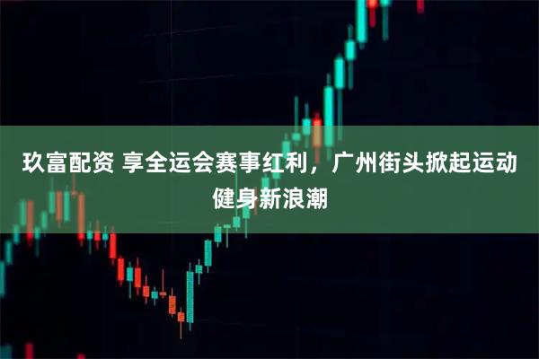玖富配资 享全运会赛事红利，广州街头掀起运动健身新浪潮