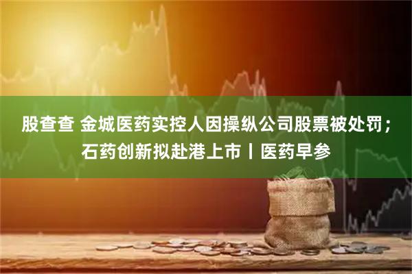 股查查 金城医药实控人因操纵公司股票被处罚；石药创新拟赴港上市丨医药早参