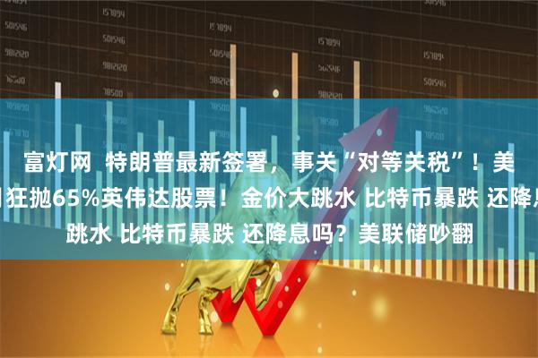 富灯网  特朗普最新签署，事关“对等关税”！美股巨震 桥水3个月狂抛65%英伟达股票！金价大跳水 比特币暴跌 还降息吗？美联储吵翻