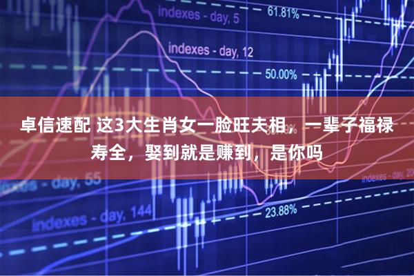 卓信速配 这3大生肖女一脸旺夫相，一辈子福禄寿全，娶到就是赚到，是你吗