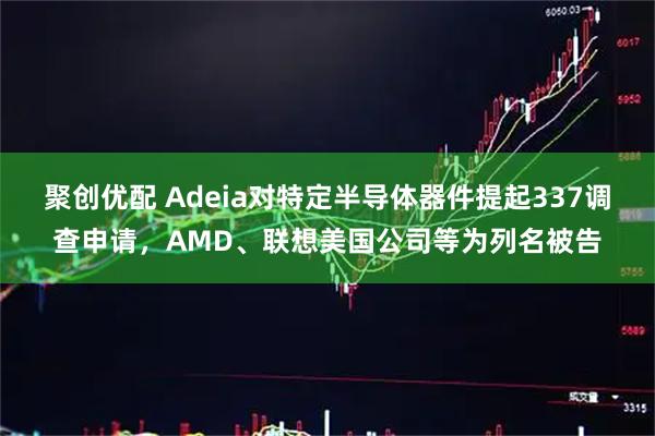 聚创优配 Adeia对特定半导体器件提起337调查申请，AMD、联想美国公司等为列名被告