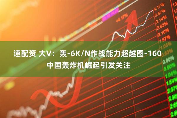 速配资 大V：轰-6K/N作战能力超越图-160 中国轰炸机崛起引发关注