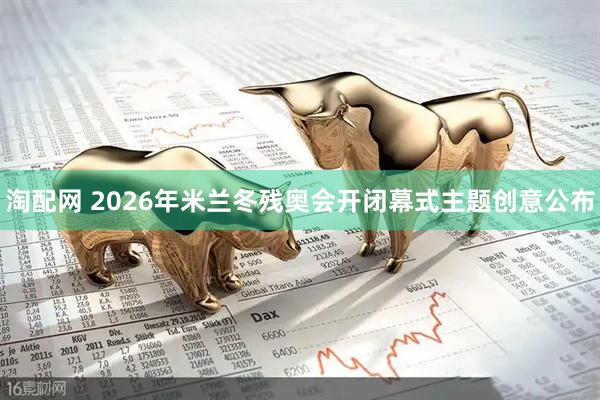 淘配网 2026年米兰冬残奥会开闭幕式主题创意公布