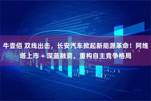 牛壹佰 双线出击，长安汽车掀起新能源革命！阿维塔上市 + 深蓝融资，重构自主竞争格局