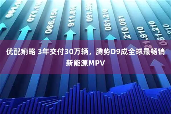优配痢略 3年交付30万辆，腾势D9成全球最畅销新能源MPV