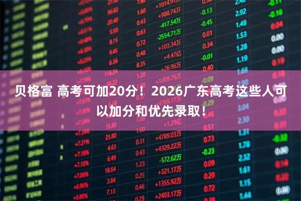 贝格富 高考可加20分！2026广东高考这些人可以加分和优先录取！