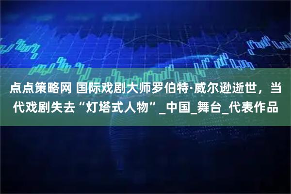 点点策略网 国际戏剧大师罗伯特·威尔逊逝世，当代戏剧失去“灯塔式人物”_中国_舞台_代表作品