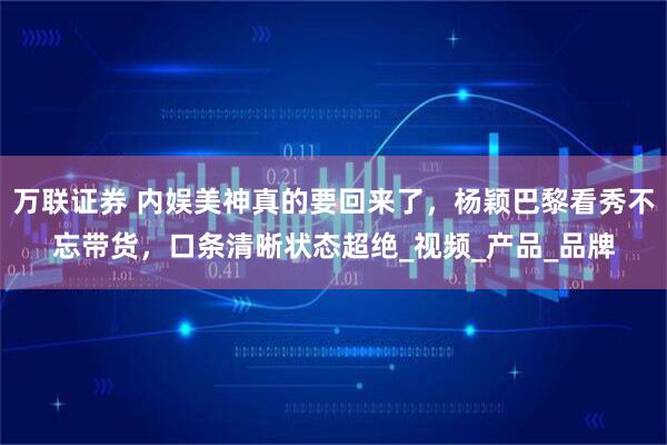 万联证券 内娱美神真的要回来了，杨颖巴黎看秀不忘带货，口条清晰状态超绝_视频_产品_品牌
