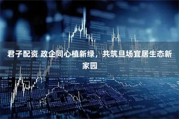 君子配资 政企同心植新绿，共筑旦场宜居生态新家园