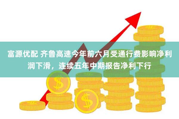 富源优配 齐鲁高速今年前六月受通行费影响净利润下滑，连续五年中期报告净利下行